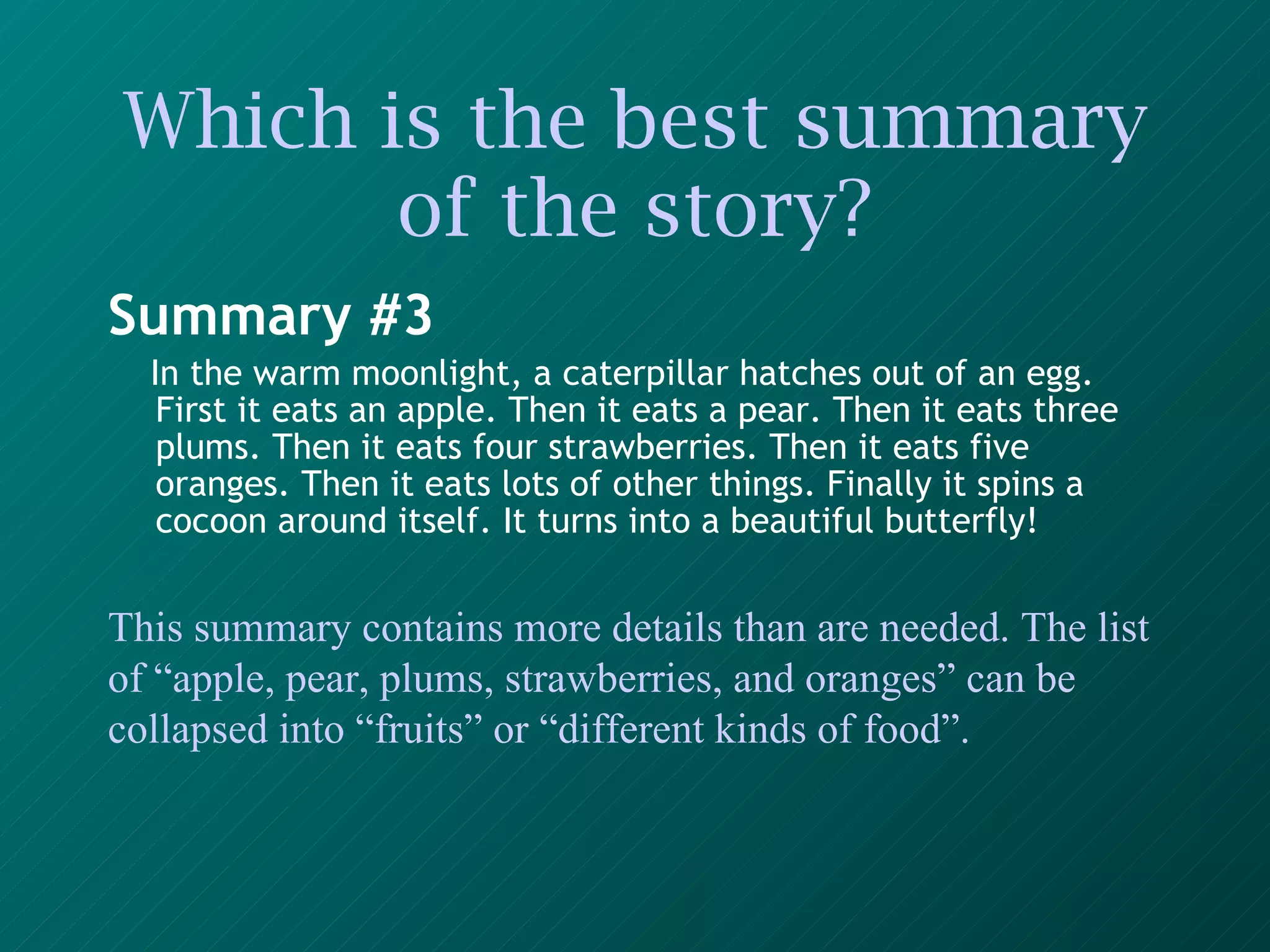 Which is the best summary of the story? Summary #3 In the warm moonlight, a caterpillar hatches out of an egg. First it eats an apple. Then it eats a pear. Then it eats three plums. Then it eats four strawberries. Then it eats five oranges. Then it eats lots of other things. Finally it spins a cocoon around itself. It turns into a beautiful butterfly!   This summary contains more details than are needed. The list of “apple, pear, plums, strawberries, and oranges” can be collapsed into “fruits” or “different kinds of food”. 