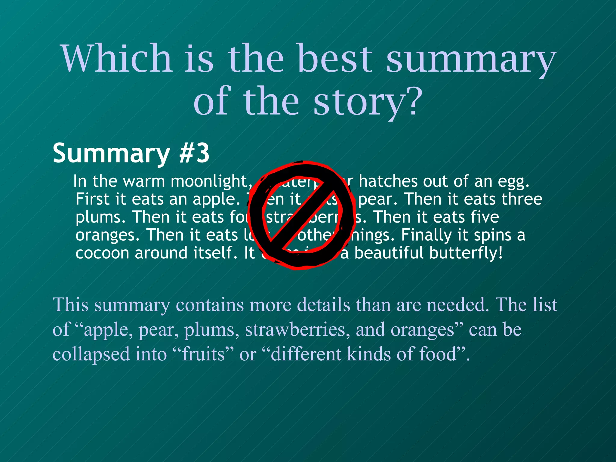 Which is the best summary of the story? Summary #3 In the warm moonlight, a caterpillar hatches out of an egg. First it eats an apple. Then it eats a pear. Then it eats three plums. Then it eats four strawberries. Then it eats five oranges. Then it eats lots of other things. Finally it spins a cocoon around itself. It turns into a beautiful butterfly!   This summary contains more details than are needed. The list of “apple, pear, plums, strawberries, and oranges” can be collapsed into “fruits” or “different kinds of food”. 
