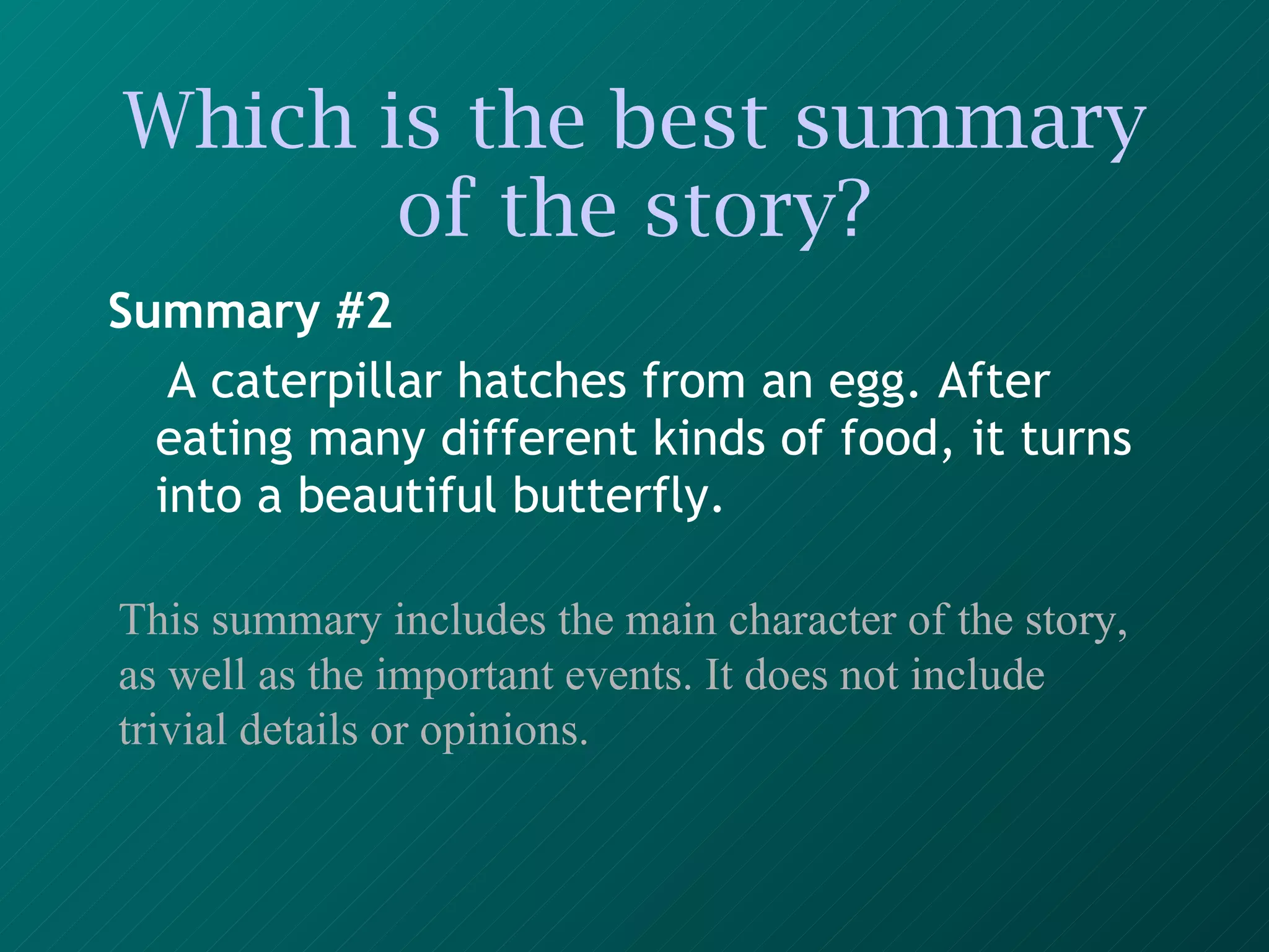 Which is the best summary of the story? Summary #2 A caterpillar hatches from an egg. After eating many different kinds of food, it turns into a beautiful butterfly.   This summary includes the main character of the story, as well as the important events. It does not include trivial details or opinions. 