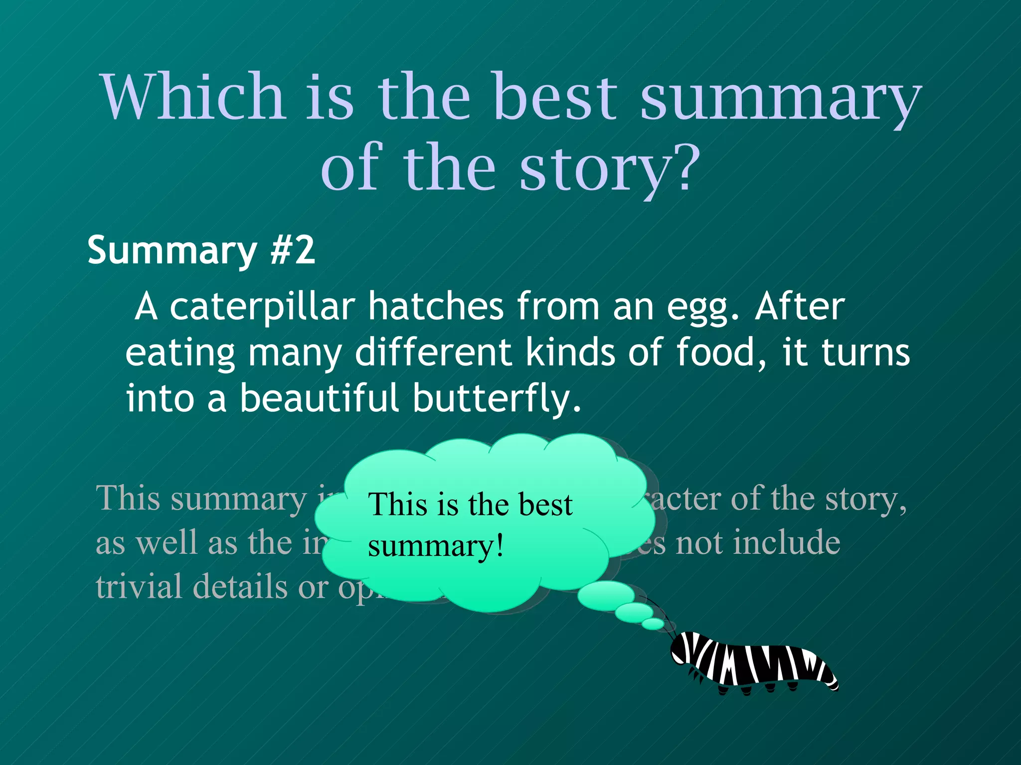 Which is the best summary of the story? Summary #2 A caterpillar hatches from an egg. After eating many different kinds of food, it turns into a beautiful butterfly.   This summary includes the main character of the story, as well as the important events. It does not include trivial details or opinions. This is the best summary! 
