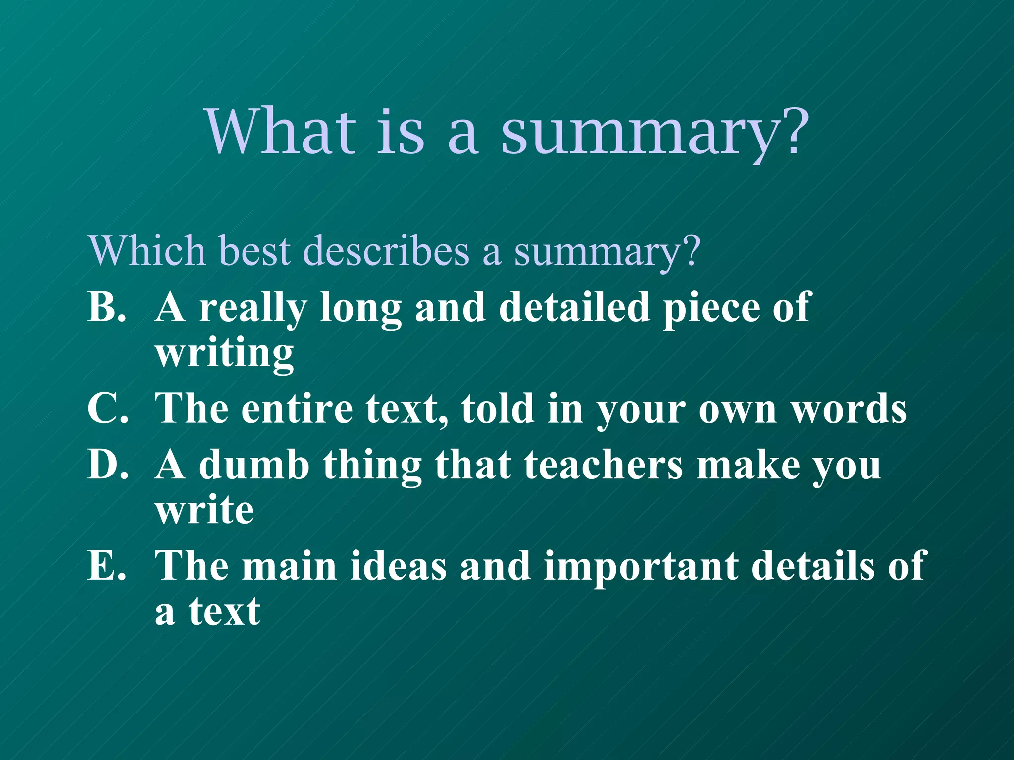 What is a summary? Which best describes a summary? A really long and detailed piece of writing The entire text, told in your own words A dumb thing that teachers make you write The main ideas and important details of a text 