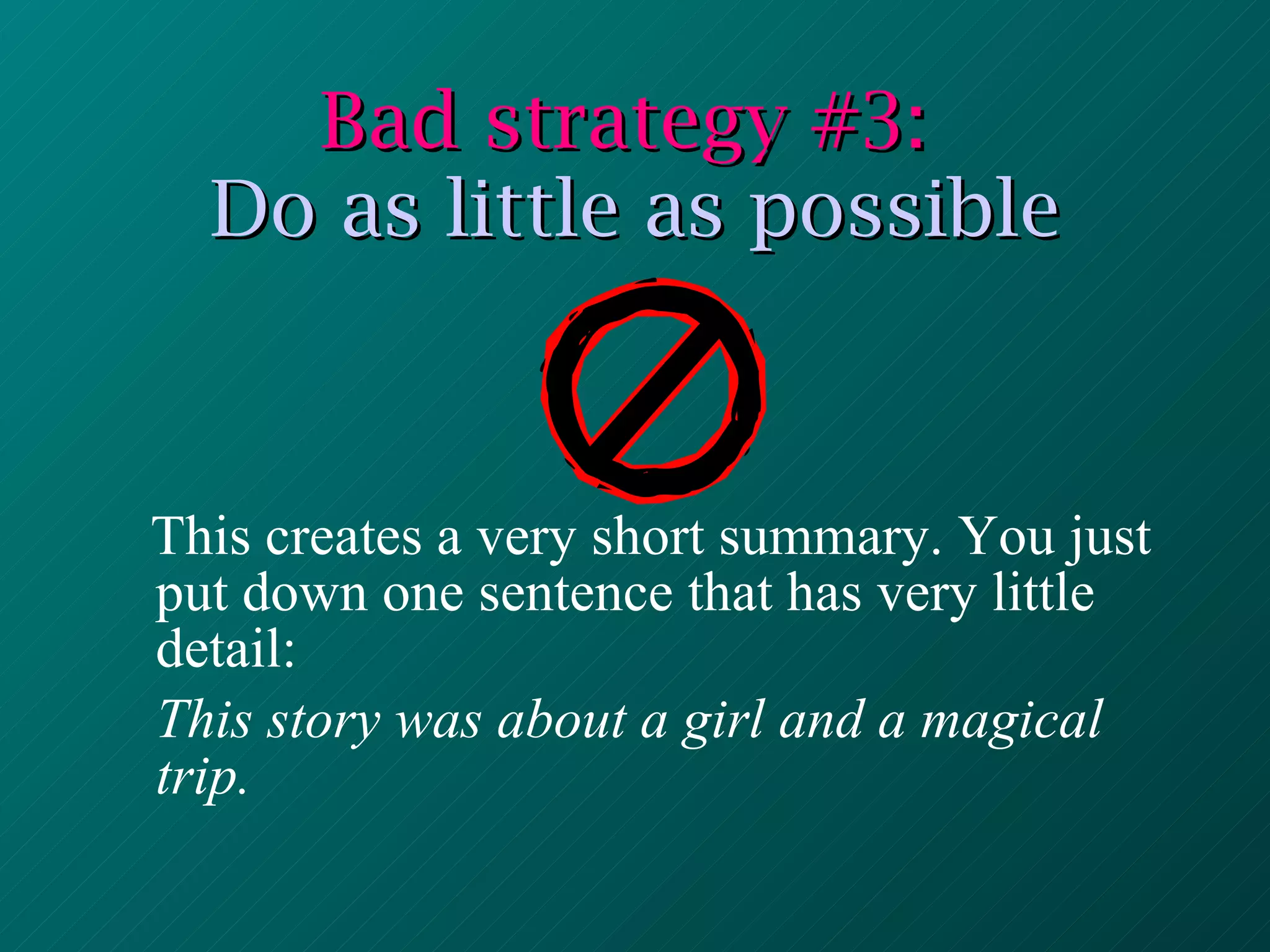 Bad strategy #3:  Do as little as possible This creates a very short summary. You just put down one sentence that has very little detail: This story was about a girl and a magical trip. 