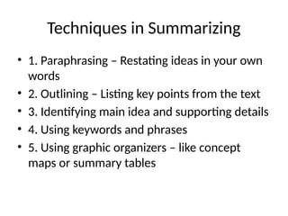 Techniques in Summarizing
• 1. Paraphrasing – Restating ideas in your own
words
• 2. Outlining – Listing key points from the text
• 3. Identifying main idea and supporting details
• 4. Using keywords and phrases
• 5. Using graphic organizers – like concept
maps or summary tables
 