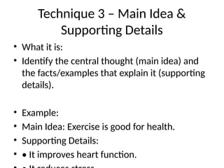 Technique 3 – Main Idea &
Supporting Details
• What it is:
• Identify the central thought (main idea) and
the facts/examples that explain it (supporting
details).
• Example:
• Main Idea: Exercise is good for health.
• Supporting Details:
• • It improves heart function.
 