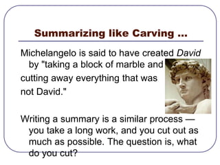 Summarizing like Carving …Michelangelo is said to have created David by "taking a block of marble and cutting away everything that was not David." Writing a summary is a similar process — you take a long work, and you cut out as much as possible. The question is, what do you cut?