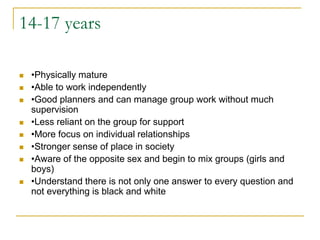 14-17 years•Physically mature•Able to work independently•Good planners and can manage group work without much supervision•Less reliant on the group for support•More focus on individual relationships•Stronger sense of place in society•Aware of the opposite sex and begin to mix groups (girls and boys)•Understand there is not only one answer to every question and not everything is black and white