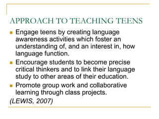 APPROACH TO TEACHING TEENSEngage teens by creating language awareness activities which foster an understanding of, and an interest in, how language function.Encourage students to become precise critical thinkers and to link their language study to other areas of their education.Promote group work and collaborative learning through class projects.(LEWIS, 2007)