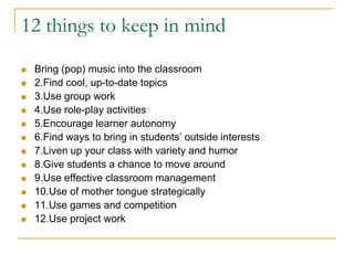 12 things to keep in mindBring (pop) music into the classroom2.Find cool, up-to-date topics3.Use group work4.Use role-play activities5.Encourage learner autonomy6.Find ways to bring in students’ outside interests7.Liven up your class with variety and humor8.Give students a chance to move around9.Use effective classroom management10.Use of mother tongue strategically11.Use games and competition12.Use project work