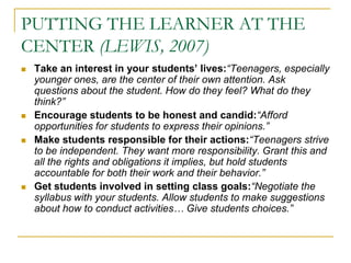 PUTTING THE LEARNER AT THE CENTER (LEWIS, 2007)Take an interest in your students’ lives:“Teenagers, especially younger ones, are the center of their own attention. Ask questions about the student. How do they feel? What do they think?”Encourage students to be honest and candid:“Afford opportunities for students to express their opinions.”Make students responsible for their actions:“Teenagers strive to be independent. They want more responsibility. Grant this and all the rights and obligations it implies, but hold students accountable for both their work and their behavior.”Get students involved in setting class goals:“Negotiate the syllabus with your students. Allow students to make suggestions about how to conduct activities… Give students choices.”