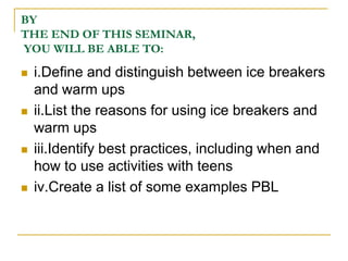 BYTHE END OF THIS SEMINAR, YOU WILL BE ABLE TO:i.Define and distinguish between ice breakers and warm upsii.List the reasons for using ice breakers and warm upsiii.Identify best practices, including when and how to use activities with teensiv.Create a list of some examples PBL