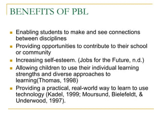 BENEFITS OF PBLEnabling students to make and see connections between disciplinesProviding opportunities to contribute to their school or communityIncreasing self-esteem. (Jobs for the Future, n.d.)Allowing children to use their individual learning strengths and diverse approaches to learning(Thomas, 1998)Providing a practical, real-world way to learn to use technology (Kadel, 1999; Moursund, Bielefeldt, & Underwood, 1997).