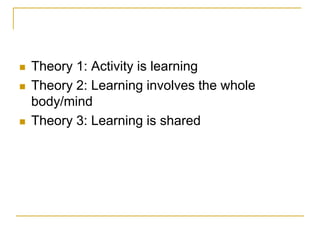 Theory 1: Activity is learningTheory 2: Learning involves the whole body/mindTheory 3: Learning is shared