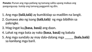 1. Ang mga (talâ,talà) ay kumikislap sa madilim na langit.
2. Gumawa ako ng isang (talâ,talà) ng mga bibilhin sa
palengke.
3. Mag-ingat ka,(basa, basá) ang daan.
4. Lahat ng mga bata ay naka (basa, basá) ng babala
5. Ang mga sundalo ay may dala-dalang mga _____ (bala,balá)
sa kanilang mga baril.
Panuto: Punan ang mga patlang ng tamang salita upang mabuo ang
pangungusap. Isaisip ang tamang paggamit ng diin.
 