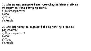 1. Alin sa mga sumusunod ang tumutukoy sa bigat o diin na
inilalagay sa isang pantig ng salita?
a) Suprasegmental
b) Diin
c) Tono
d) Antala
2. Ano ang tawag sa pagtaas-baba ng tono ng boses sa
pagsasalita?
a) Suprasegmental
b) Diin
c) Tono
d) Antala
 