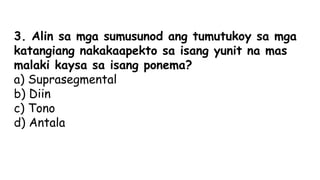 3. Alin sa mga sumusunod ang tumutukoy sa mga
katangiang nakakaapekto sa isang yunit na mas
malaki kaysa sa isang ponema?
a) Suprasegmental
b) Diin
c) Tono
d) Antala
 