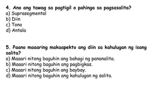 4. Ano ang tawag sa pagtigil o pahinga sa pagsasalita?
a) Suprasegmental
b) Diin
c) Tono
d) Antala
5. Paano maaaring makaapekto ang diin sa kahulugan ng isang
salita?
a) Maaari nitong baguhin ang bahagi ng pananalita.
b) Maaari nitong baguhin ang pagbigkas.
c) Maaari nitong baguhin ang baybay.
d) Maaari nitong baguhin ang kahulugan ng salita.
 