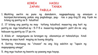 1. Maikling awitin na puno ng damdamin, nagpapahayag ng emosyon o
kaisipan;karaniwang paksa ang pagbabago, pag- iisa o pag-ibig;31 ang tiyak na
bilang ng pantig na 5 taludtod
2. 17 bilang ang pantig na may tatlong taludtod; maaaring ang hati ng
pantig sa mga taludtod ay : 5-7-5 o maaaring magkapalit- palit din na ang
kabuuan ng pantig ay 17 pa rin.
3. Kilala at nangunguna sa larangan ng ekonomiya at teknolohiya hindi
lamang sa asya kundi maging sa buong daigdig.
4. Dating tinatawag na “choson” na ang ibig sabihin ay “lupain ng
mapayapang umaga”
5. Ang mga tauhan ng kwento ay pawang mga hayop.
KOREA HAIKU
JAPAN TANKA
PABULA
 