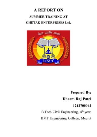 A REPORT ON
SUMMER TRAINING AT
CHETAK ENTERPRISES Ltd.
Prepared By:
Dharm Raj Patel
1212700042
B.Tech Civil Engineering, 4th
year,
IIMT Engineering College, Meerut
 