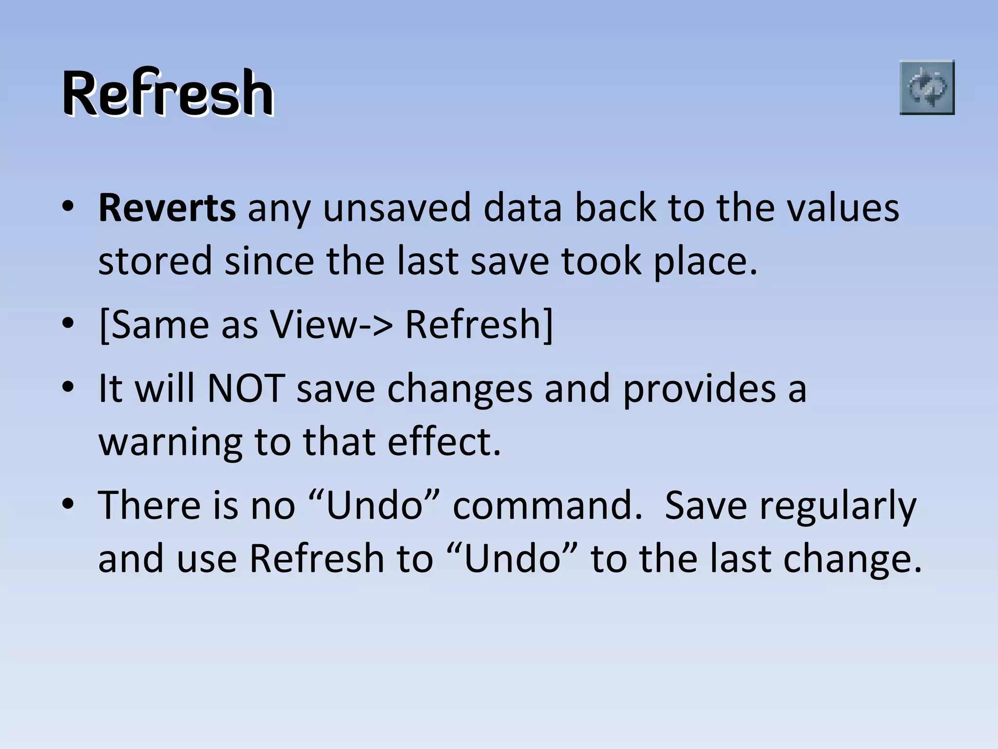 Refresh
• Reverts any unsaved data back to the values 
  stored since the last save took place. 
• [Same as View‐> Refresh]
• It will NOT save changes and provides a 
  warning to that effect.  
• There is no “Undo” command.  Save regularly 
  and use Refresh to “Undo” to the last change.  
 