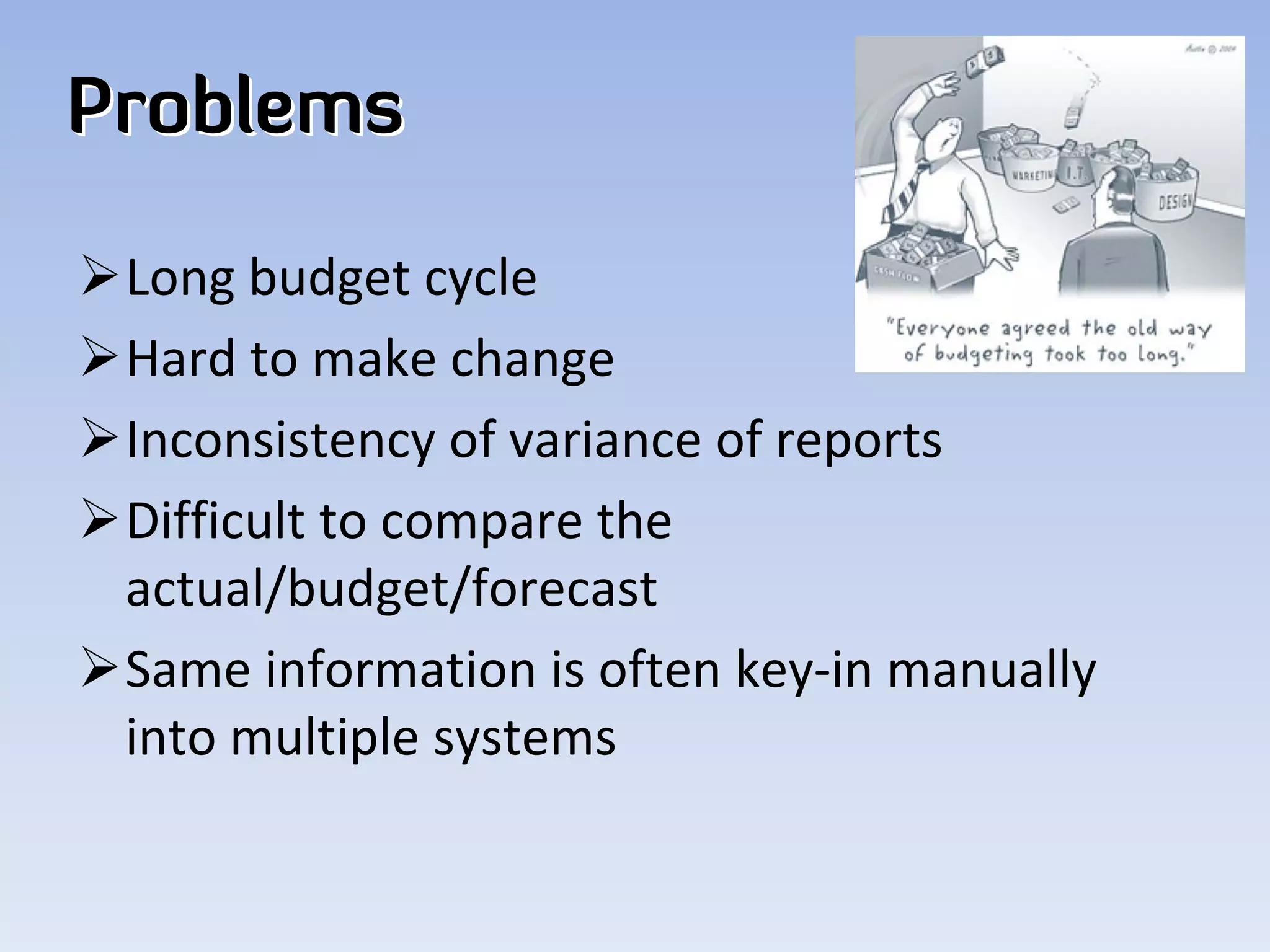 Problems

Long budget cycle
Hard to make change
Inconsistency of variance of reports
Difficult to compare the 
 actual/budget/forecast
Same information is often key‐in manually 
 into multiple systems
 