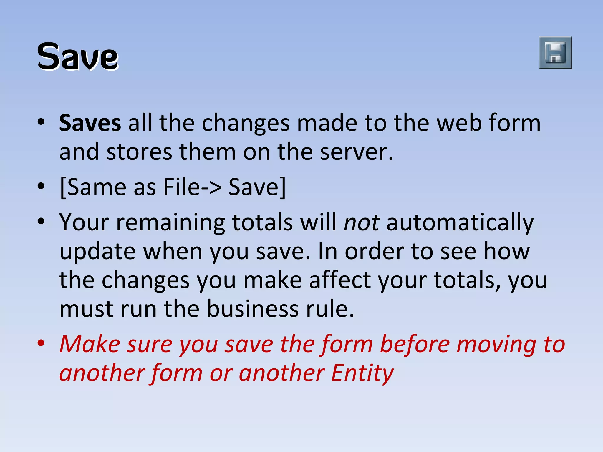 Save
• Saves all the changes made to the web form 
  and stores them on the server. 
• [Same as File‐> Save]  
• Your remaining totals will not automatically 
  update when you save. In order to see how 
  the changes you make affect your totals, you 
  must run the business rule.
• Make sure you save the form before moving to 
  another form or another Entity
 