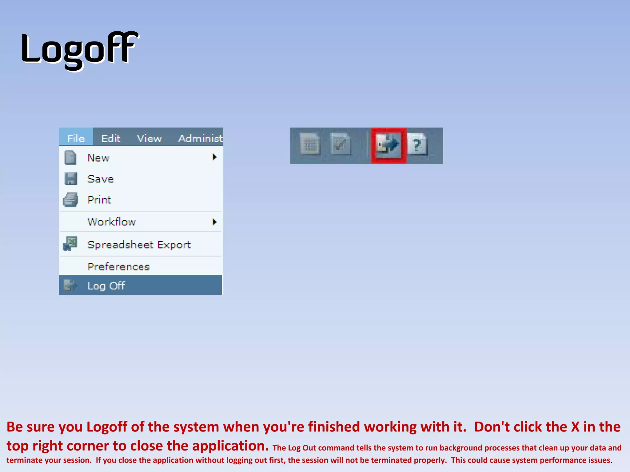 Logoff




Be sure you Logoff of the system when you're finished working with it. Don't click the X in the 
top right corner to close the application. The Log Out command tells the system to run background processes that clean up your data and 
terminate your session. If you close the application without logging out first, the session will not be terminated properly. This could cause system performance issues.
 