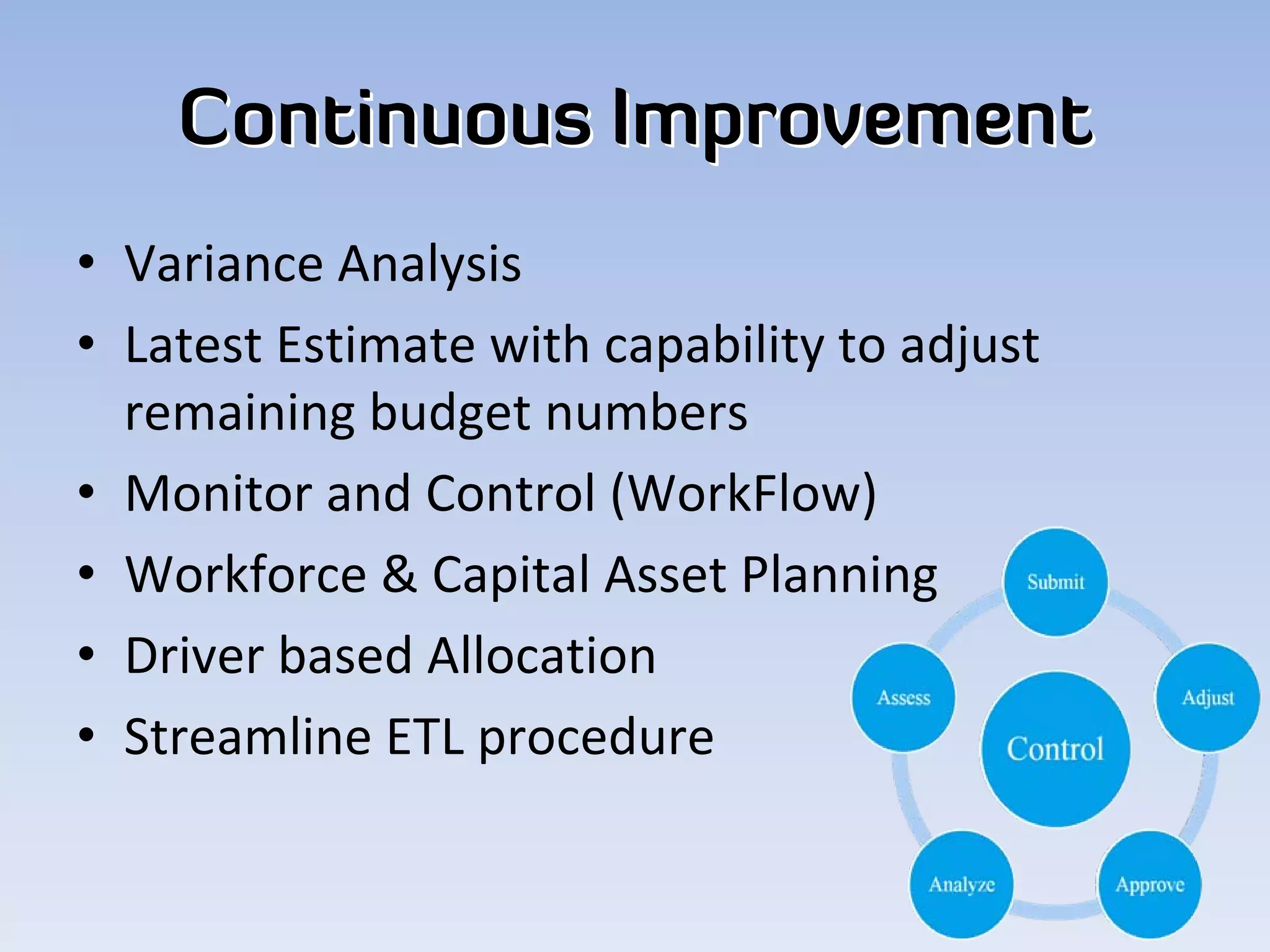 Continuous Improvement
• Variance Analysis
• Latest Estimate with capability to adjust 
  remaining budget numbers
• Monitor and Control (WorkFlow)
• Workforce & Capital Asset Planning
• Driver based Allocation
• Streamline ETL procedure
 