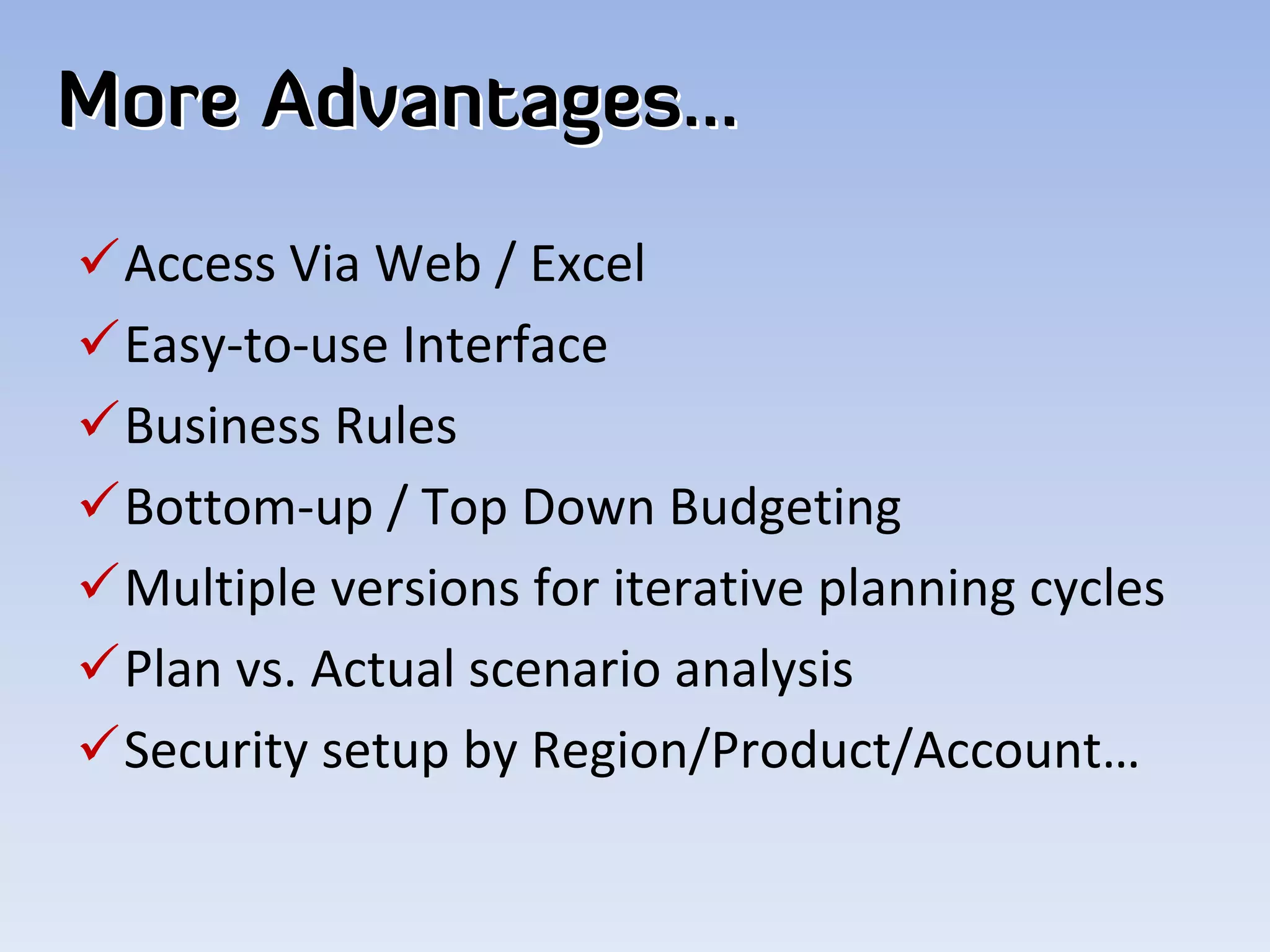 More Advantages…
Access Via Web / Excel
Easy‐to‐use Interface
Business Rules
Bottom‐up / Top Down Budgeting
Multiple versions for iterative planning cycles
Plan vs. Actual scenario analysis
Security setup by Region/Product/Account…
 