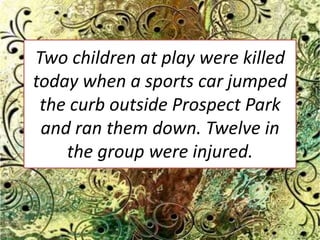 Two children at play were killed today when a sports car jumped the curb outside Prospect Park and ran them down. Twelve in the group were injured. 
