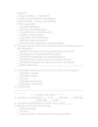 satisfied:
  1-Very satisfied 2-Satisfied
  3-Neither satisfied nor dissatisfied
  4-Dissatisfied 5-Very dissatisfied
  6-Not applicable
  __Overall objectives
  __Accuracy of information
  __Completeness of information
  __Clarity of information
  __Relevance of information
  __Delivery when promised
  __Follow-up by Commerce representative
4. In your opinion, did using the ISA service facilitate any of
  the following?
  __Decided to enter or increase presence in market
  __Developed an export marketing plan
  __Added to knowledge of country/industry
  __Corroborated market data from other sources
  __Decided to bypass or reduce presence in market
  __Other (specify): _______________________________

5. How likely would you be to use the ISA service again?
  __Definitely would
  __Probably would
  __Unsure
  __Probably would not
  __Definitely would not
6. Comments:
________________________________________________
________
              * * * About Your Firm * * *
1. Number of employees: __1-99 __100-249 __250-499
                  __500-999 __1,000+
2. Location (abbreviation of your state only):______
3. Business activity (check one):
  __Manufacturing
  __Service
  __Agent, broker, manufacturer's representative
 