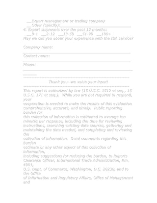 __Export management or trading company
  __Other (specify):_______________________________
4. Export shipments over the past 12 months:
  __0-1 __2-12 __13-50 __51-99 __100+
May we call you about your experience with the ISA service?

Company name:
_______________________________________________
Contact name:
_______________________________________________
Phone:
________________________________________________
______
-----------------------------------------------------------------
                Thank you--we value your input!
-----------------------------------------------------------------
This report is authorized by law (15 U.S.C. 1512 et seq., 15
U.S.C. 171 et seq.). While you are not required to respond,
your
cooperation is needed to make the results of this evaluation
comprehensive, accurate, and timely. Public reporting
burden for
this collection of information is estimated to average ten
minutes per response, including the time for reviewing
instructions, searching existing data sources, gathering and
maintaining the data needed, and completing and reviewing
the
collection of information. Send comments regarding this
burden
estimate or any other aspect of this collection of
information,
including suggestions for reducing the burden, to Reports
Clearance Officer, International Trade Administration, Rm.
4001,
U.S. Dept. of Commerce, Washington, D.C. 20230, and to
the Office
of Information and Regulatory Affairs, Office of Management
and
 