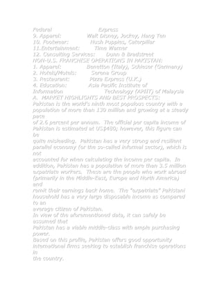 Federal                    Express
9. Apparel:           Walt Disney, Jockey, Hang Ten
10. Footwear:           Hush Puppies, Caterpillar
11.Entertainment:        Time Warner
12. Consulting Services:      Dunn & Bradstreet
NON-U.S. FRANCHISE OPERATIONS IN PAKISTAN:
1. Apparel:           Benetton (Italy), Schieser (Germany)
2. Hotels/Motels:       Serena Group
3. Restaurant:         Pizza Express (U.K.)
4. Education:          Asia Pacific Institute of
Information                  Technology (APIIT) of Malaysia
A. MARKET HIGHLIGHTS AND BEST PROSPECTS:
Pakistan is the world's ninth most populous country with a
population of more than 130 million and growing at a steady
pace
of 2.6 percent per annum. The official per capita income of
Pakistan is estimated at US$480; however, this figure can
be
quite misleading. Pakistan has a very strong and resilient
parallel economy (or the so-called informal sector), which is
not
accounted for when calculating the income per capita. In
addition, Pakistan has a population of more than 3.5 million
expatriate workers. These are the people who work abroad
(primarily in the Middle-East, Europe and North America)
and
remit their earnings back home. The "expatriate" Pakistani
household has a very large disposable income as compared
to an
average citizen of Pakistan.
In view of the aforementioned data, it can safely be
assumed that
Pakistan has a viable middle-class with ample purchasing
power.
Based on this profile, Pakistan offers good opportunity
international firms seeking to establish franchise operations
in
the country.
 