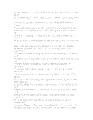 In Pakistan the concept of franchising was introduced as far
back
as in early 1950's when soft drinks, such as Coca-Cola, were

introduced by local bottlers who manufactured under a
license
from their foreign principals. But since then, barring a few
areas like residential hotels, franchising remained dormant
up
until very recently. It was only in the 1990's when, as a
result
of globalization and greater development of the international

corporate culture, did franchising get a boost in Pakistan.
With the gradual saturation of franchise opportunities
worldwide,
investors started looking at other under developed markets,
and
Pakistan with a population of 130 million people was seen as
the
"world's largest untapped market" for franchising. In
Pakistan,
like many other developing countries, the food retailing
business
is not organized in a modern and sophisticated way. This
sector
lacks in terms of quality, packaging, nutrition, hygiene and
presentation.
In 1993, Pizza Hut surveyed the market and established its
first
restaurant in Karachi. Since then, it has opened six outlets
and
employs more than 500 people. Kentucky Fried Chicken
(KFC) has
been another success story. It was introduced in the
market by
the Artal Group of Belgium, and although a late entrant, it
already has eight outlets in Karachi and Lahore combined
 