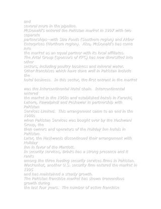 and
several more in the pipeline.
McDonald's entered the Pakistan market in 1997 with two
separate
partnerships--with Siza Foods (Southern region) and Akber
Enterprises (Northern region). Also, McDonald's has come
into
the market as an equal partner with its local affiliates.
The Artal Group (sponsors of KFC) has now diversified into
other
sectors, including poultry business and mineral water.
Other franchises which have done well in Pakistan include
the
hotel business. In this sector, the first entrant in the market

was the Intercontinental Hotel chain. Intercontinental
entered
the market in the 1960s and established hotels in Karachi,
Lahore, Rawalpindi and Peshawar in partnership with
Pakistan
Services Limited. This arrangement came to an end in the
1980s
when Pakistan Services was bought over by the Hashwani
Group, the
then owners and operators of the Holiday Inn hotels in
Pakistan.
Later, the Hashwanis discontinued their arrangement with
Holiday
Inn in favor of the Marriott.
In security services, Brinks has a strong presence and it
ranks
among the three leading security services firms in Pakistan.
Wackenhut, another U.S. security firm entered the market in
1995
and has maintained a steady growth.
The Pakistan franchise market has shown tremendous
growth during
the last four years. The number of active franchise
 