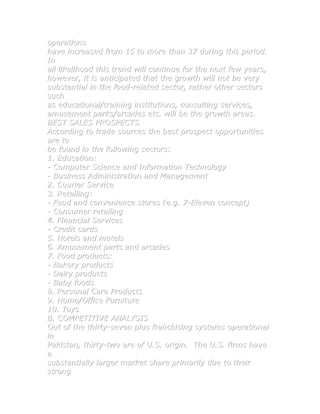 operations
have increased from 15 to more than 37 during this period.
In
all likelihood this trend will continue for the next few years,
however, it is anticipated that the growth will not be very
substantial in the food-related sector, rather other sectors
such
as educational/training institutions, consulting services,
amusement parks/arcades etc. will be the growth areas.
BEST SALES PROSPECTS
According to trade sources the best prospect opportunities
are to
be found in the following sectors:
1. Education:
- Computer Science and Information Technology
- Business Administration and Management
2. Courier Service
3. Retailing:
- Food and convenience stores (e.g. 7-Eleven concept)
- Consumer retailing
4. Financial Services
- Credit cards
5. Hotels and motels
6. Amusement parts and arcades
7. Food products:
- Bakery products
- Dairy products
- Baby foods
8. Personal Care Products
9. Home/Office Furniture
10. Toys
B. COMPETITIVE ANALYSIS
Out of the thirty-seven plus franchising systems operational
in
Pakistan, thirty-two are of U.S. origin. The U.S. firms have
a
substantially larger market share primarily due to their
strong
 