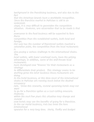 background in the franchising business, and also due to the
fact
that the American brands have a worldwide recognition.
Since the franchise market in Pakistan is still in an
embryonic
stage, it is very difficult to generalize the competitive
situation. However, one observation that ca be made is that
a
newcomer in the food business will be expected to face
fierce
competition from the established outlets, both local and
foreign.
Not only has the number of franchised outlets reached a
saturation point, the competition from the local restaurants
is
also posing a serious challenge to the international chains.
The
local outlets, with lower overhead costs, have the pricing
advantage; in addition, some of the well-known local
restaurants
have developed new "themes' for their restaurants as a
strategy
to differentiate their product. This strategy seems to be
working given the brisk business these restaurants are
doing.
In the hotel business, at this time most of the international
chains in Pakistan are running much below the desired
occupancy
rate. Given this scenario, several upcoming hotels may not
want
to go for a franchise option as a cost-cutting measure.
However,
within the next few years this situation may change and
several
new hotels may see the benefits of going for a franchise.
In the car rental business, Avis has been the lone
international
operator for a very long time. Hertz, Thrifty and Budget
 