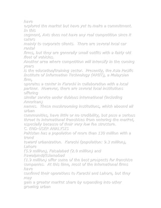 have
explored the market but have yet to make a commitment.
In this
segment, Avis does not have any real competition since it
caters
mainly to corporate clients. There are several local car
rental
firms, but they are generally small outfits with a fairly old
fleet of vehicles.
Another area where competition will intensify in the coming
years
is the education/training sector. Presently, the Asia Pacific
Institute of Information Technology (APIIT), a Malaysian
firm,
operates a center in Karachi in collaboration with a local
partner. However, there are several local institutions
offering
similar service under dubious international (including
American)
names. These mushrooming institutions, which abound all
urban
communities, have little or no credibility, but pose a serious
threat to international franchises from entering the market,
especially because of their very low fee structure.
C. END-USER ANALYSIS
Pakistan has a population of more than 130 million with a
trend
toward urbanization. Karachi (population: 9.3 million),
Lahore
(5.9 million), Faisalabad (2.0 million) and
Rawalpindi/Islamabad
(1.9 million) offer some of the best prospects for franchise
companies. At this time, most of the international firms
have
confined their operations to Karachi and Lahore, but they
may
gain a greater market share by expanding into other
growing urban
 