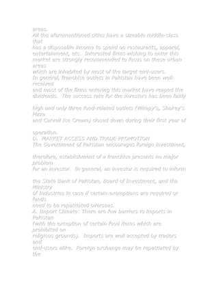 areas.
All the aforementioned cities have a sizeable middle-class
that
has a disposable income to spend on restaurants, apparel,
entertainment, etc. Interested firms wishing to enter this
market are strongly recommended to focus on these urban
areas
which are inhabited by most of the target end-users.
In general, franchise outlets in Pakistan have been well-
received
and most of the firms entering this market have reaped the
dividends. The success rate for the investors has been fairly

high and only three food-related outlets (Wimpy's, Shakey's
Pizza
and Carvell Ice Cream) closed down during their first year of

operation.
D. MARKET ACCESS AND TRADE PROMOTION
The Government of Pakistan encourages foreign investment,

therefore, establishment of a franchise presents no major
problem
for an investor. In general, an investor is required to inform

the State Bank of Pakistan, Board of Investment, and the
Ministry
of Industries in case if certain exemptions are required or
funds
need to be repatriated overseas.
A. Import Climate: There are few barriers to imports in
Pakistan
(with the exception of certain food items which are
prohibited on
religious grounds). Imports are well accepted by traders
and
end-users alike. Foreign exchange may be repatriated by
the
 