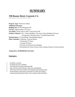 SUMMARY
    198 Rooms Hotel, Concord, CA
    1050 Burnett Avenue, Concord, CA 94520



    Property Type: Full Service Hotel
    Additional Sub-types:
    Building Size: 99,782.00 Square Feet
    Lot Size: Approximately 3.62 Acres
    Year Built: 4 Story built in 1964 / 6 Story built 1985
    Number of Rooms: 198 – 4 Story Building: 138 rooms, 6 Story Building: 60 rooms
                         93 King Sizes, 48 Queen Sizes, 57 Double Queen Sizes
    Parking Spaces: 273 (Including 7 Handicapped Spaces)
    Other Amenities: 9 Meeting / Function Rooms
                     1 Restaurant (77 Seats)
                     1 Lounge (29 Seats)
                     4 Elevators (2 Elevators per building)
                     Swimming Pool, Fitness Center, Guest Laundry, Business Center and more.

    Asking Price: $5,500,000.00 (Note Only)


    Highlights:


    Excellent, Location
    Excellent Freeway Visibility
    Conveniently served by Interstate 680
    Easy Access to San Francisco, San Jose and Oakland
    198 rooms full service hotel with restaurant and meeting rooms.
    Front entrance to the hotel is accessed via a driveway and an
     enclosed promenade that leads to the reception desk and lobby.
 