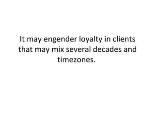 It may engender loyalty in clients that may mix several decades and timezones.  