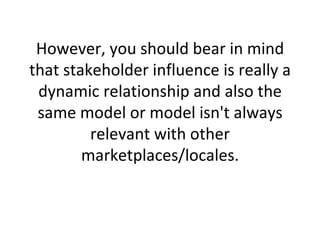 However, you should bear in mind that stakeholder influence is really a dynamic relationship and also the same model or model isn't always relevant with other marketplaces/locales. 