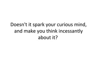Doesn't it spark your curious mind, and make you think incessantly about it?  