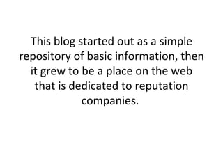 This blog started out as a simple repository of basic information, then it grew to be a place on the web that is dedicated to reputation companies.  