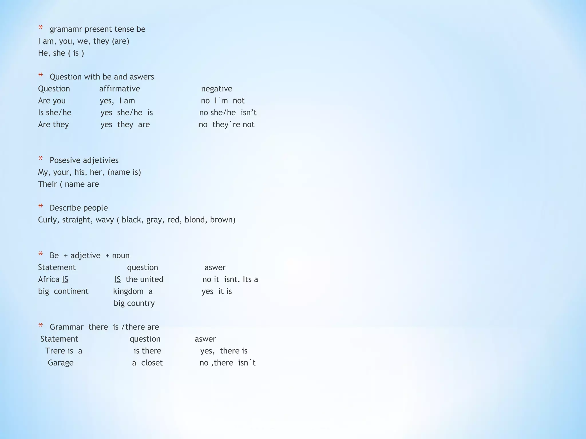 gramamr present tense be  I am, you, we, they (are)  He, she ( is ) Question with be and aswers Question  affirmative  negative  Are you  yes,  I am  no  I´m  not  Is she/he  yes  she/he  is  no she/he  isn’t Are they  yes  they  are  no  they´re not  Posesive adjetivies  My, your, his, her, (name is) Their ( name are Describe people  Curly, straight, wavy ( black, gray, red, blond, brown) Be  + adjetive  + noun  Statement  question  aswer  Africa  IS   IS   the united  no it  isnt. Its a  big  continent  kingdom  a  yes  it is  big country  Grammar  there  is /there are Statement  question  aswer  Trere is  a  is there  yes,  there is  Garage  a  closet  no ,there  isn´t 