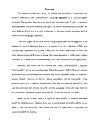 Summary

      This research article was written to identify the feasibility of integrating form

focused instructions with communicative language approach in a Chinese based

university. The problem that the writer found was the inadequate English competency

among students who were majoring in English. To improve their linguistic capability, the

writer believed that there is a need to improve on the grammatical functions within a

communicative language classroom.


      The writer began his research article by arguing that behaviourist approach is not

suitable for second language learning. He quoted this from Littlewood (1990) and

subsequently Lightbown and Spada (1999) who had done researches on that. The

writer also emphasized Chomsky’s theory that human language is not through imitated

behaviour but created from innate knowledge rebounded the behaviourists approaches.


      However, the writer did not believe that using Communicative Language

Teaching (CLT) per se was good enough. This is because in CLT, L2 learners acquire

grammatical accuracy through conversations with native speakers, based on Krashen’s

Monitor Model. However, in China, natural acquisition will be impossible. Thus,

grammar instruction is deemed fundamental. This was supported by Wei (2005) who

said that grammar can provide input for noticing language forms and helps learners

become aware of their own output, especially for L2 learners in such conditions.


      Based on the findings, there is a significant improvement on students who were

taught the integrated way. Because there was a control group which showed the lowest

result in the nationwide test, Qian concludes that FFI does help in improving the

students’ English proficiency.


                                           1
 
