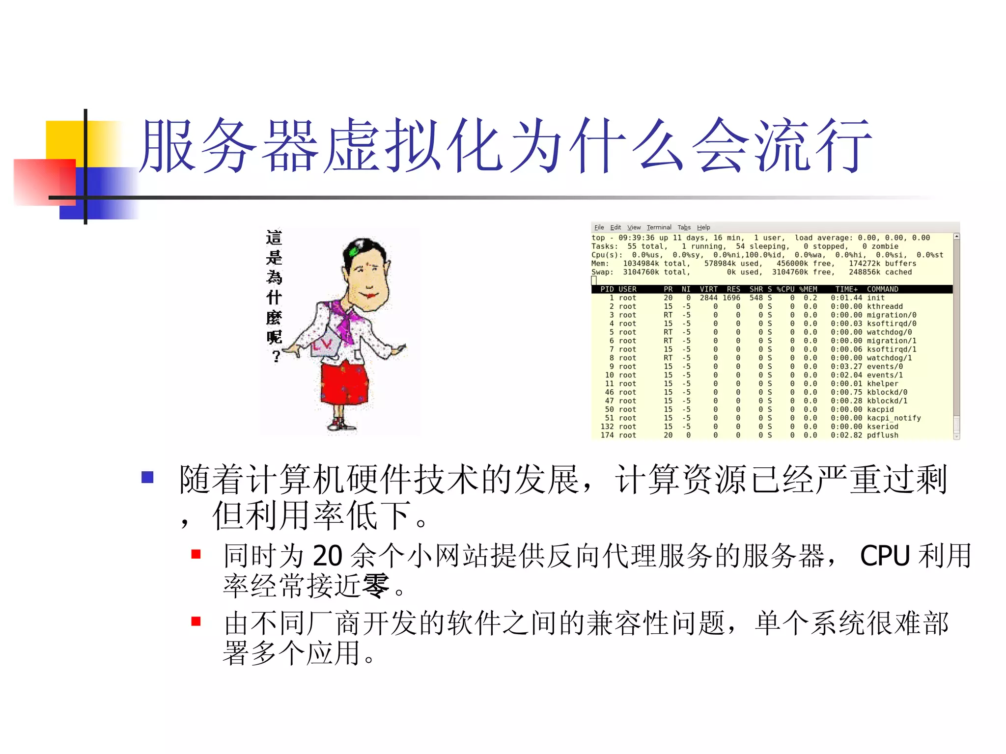 服务器虚拟化为什么会流行




   随着计算机硬件技术的发展，计算资源已经严重过剩
    ，但利用率低下。
       同时为 20 余个小网站提供反向代理服务的服务器， CPU 利用
        率经常接近零。
       由不同厂商开发的软件之间的兼容性问题，单个系统很难部
        署多个应用。
 