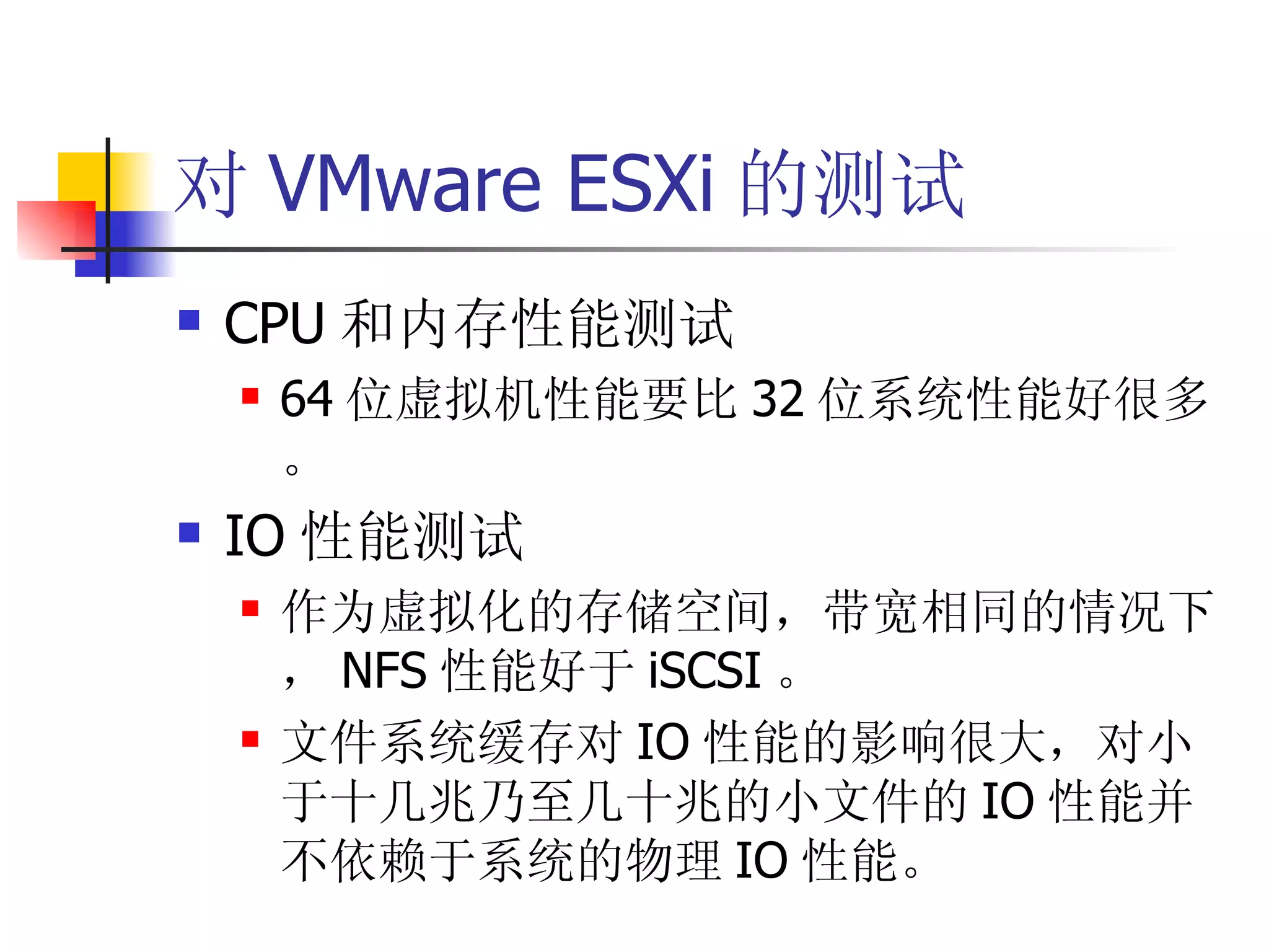对 VMware ESXi 的测试
   CPU 和内存性能测试
       64 位虚拟机性能要比 32 位系统性能好很多
        。
   IO 性能测试
       作为虚拟化的存储空间，带宽相同的情况下
        ， NFS 性能好于 iSCSI 。
       文件系统缓存对 IO 性能的影响很大，对小
        于十几兆乃至几十兆的小文件的 IO 性能并
        不依赖于系统的物理 IO 性能。
 