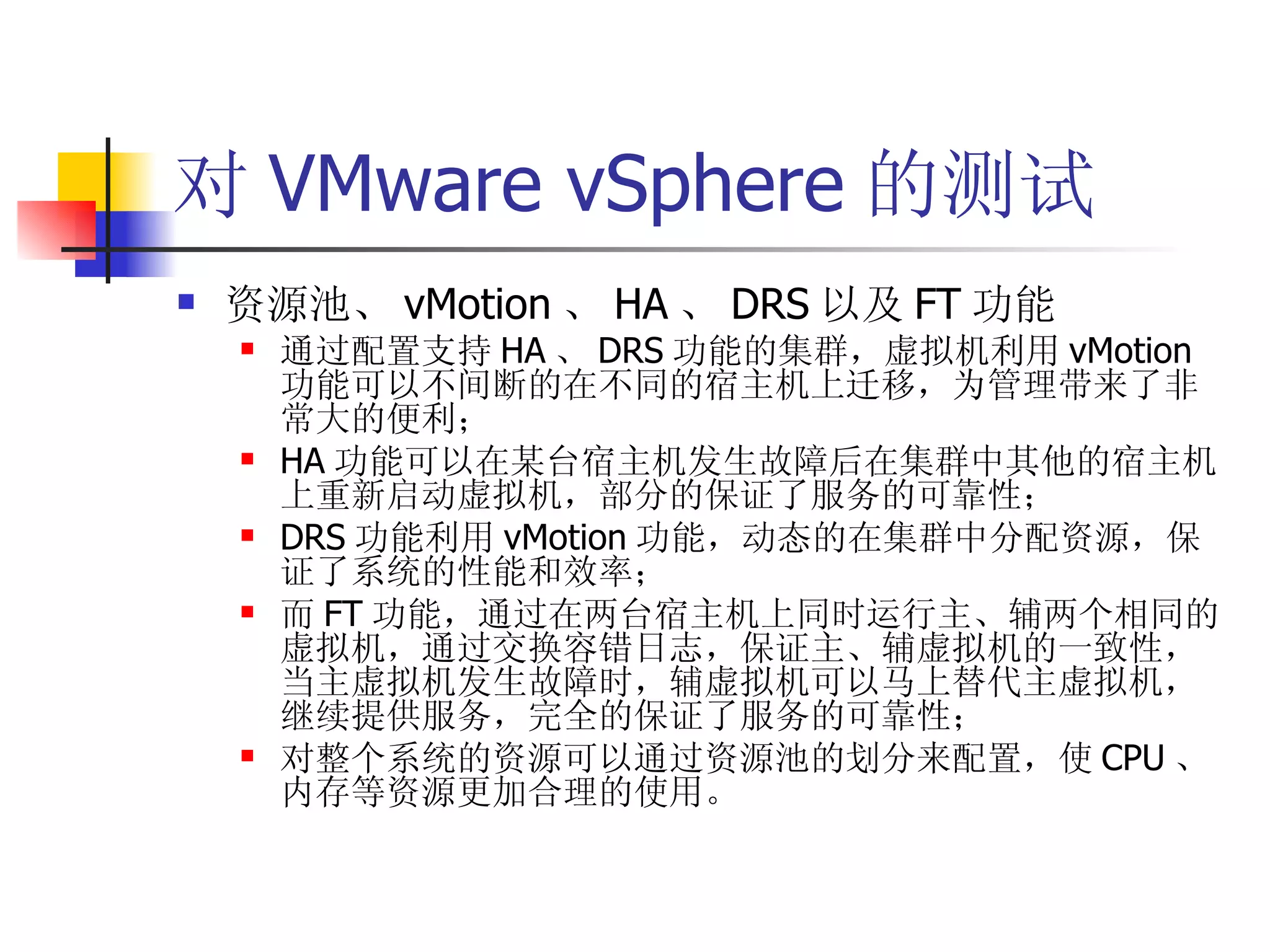 对 VMware vSphere 的测试
   资源池、 vMotion 、 HA 、 DRS 以及 FT 功能
       通过配置支持 HA 、 DRS 功能的集群，虚拟机利用 vMotion
        功能可以不间断的在不同的宿主机上迁移，为管理带来了非
        常大的便利；
       HA 功能可以在某台宿主机发生故障后在集群中其他的宿主机
        上重新启动虚拟机，部分的保证了服务的可靠性；
       DRS 功能利用 vMotion 功能，动态的在集群中分配资源，保
        证了系统的性能和效率；
       而 FT 功能，通过在两台宿主机上同时运行主、辅两个相同的
        虚拟机，通过交换容错日志，保证主、辅虚拟机的一致性，
        当主虚拟机发生故障时，辅虚拟机可以马上替代主虚拟机，
        继续提供服务，完全的保证了服务的可靠性；
       对整个系统的资源可以通过资源池的划分来配置，使 CPU 、
        内存等资源更加合理的使用。
 