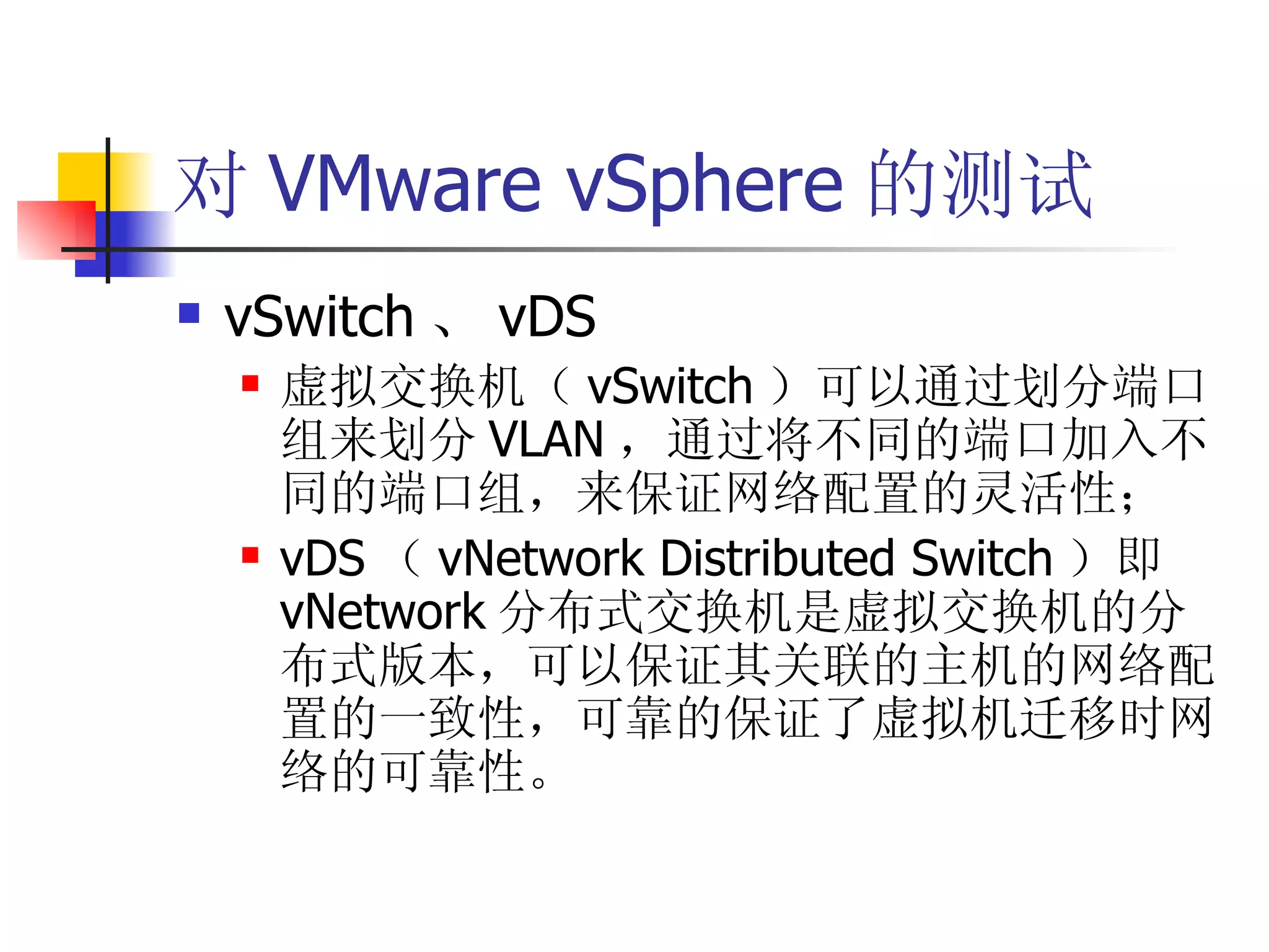 对 VMware vSphere 的测试
   vSwitch 、 vDS
       虚拟交换机（ vSwitch ）可以通过划分端口
        组来划分 VLAN ，通过将不同的端口加入不
        同的端口组，来保证网络配置的灵活性；
       vDS （ vNetwork Distributed Switch ）即
        vNetwork 分布式交换机是虚拟交换机的分
        布式版本，可以保证其关联的主机的网络配
        置的一致性，可靠的保证了虚拟机迁移时网
        络的可靠性。
 