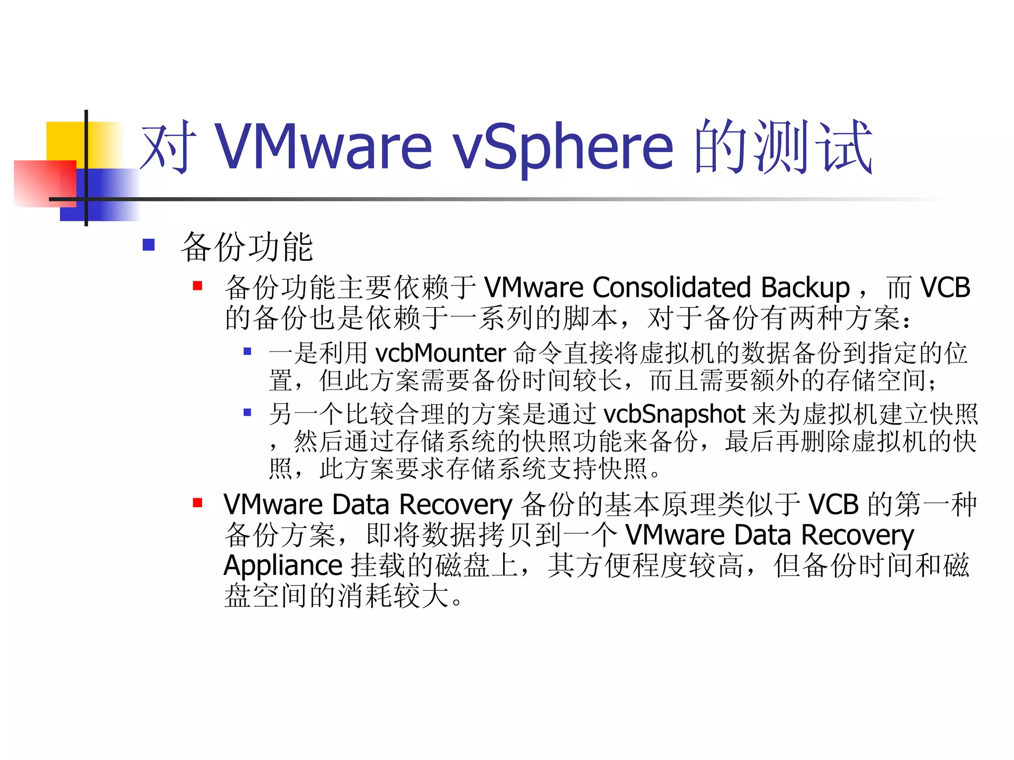 对 VMware vSphere 的测试
   备份功能
       备份功能主要依赖于 VMware Consolidated Backup ，而 VCB
        的备份也是依赖于一系列的脚本，对于备份有两种方案：
            一是利用 vcbMounter 命令直接将虚拟机的数据备份到指定的位
             置，但此方案需要备份时间较长，而且需要额外的存储空间；
            另一个比较合理的方案是通过 vcbSnapshot 来为虚拟机建立快照
             ，然后通过存储系统的快照功能来备份，最后再删除虚拟机的快
             照，此方案要求存储系统支持快照。
       VMware Data Recovery 备份的基本原理类似于 VCB 的第一种
        备份方案，即将数据拷贝到一个 VMware Data Recovery
        Appliance 挂载的磁盘上，其方便程度较高，但备份时间和磁
        盘空间的消耗较大。
 